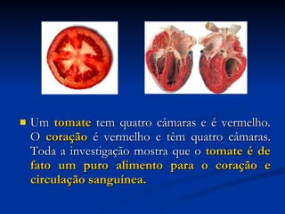 Um  tomate  tem quatro câmaras e é vermelho. O  coração  é vermelho e têm quatro câmaras. Toda a investigação mostra que o  tomate é de fato um puro alimento para o coração e circulação sanguínea.   