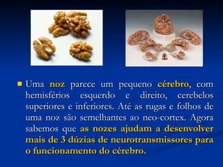 Uma  noz  parece um pequeno  cérebro , com hemisférios esquerdo e direito, cerebelos superiores e inferiores. Até as rugas e folhos de uma noz são semelhantes ao neo-cortex. Agora sabemos que  as nozes ajudam a desenvolver mais de 3 dúzias de neurotransmissores para o funcionamento do cérebro. 