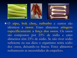 O  aipo, bok choy, ruibarbo  e outros são idênticos a  ossos . Estes alimentos  atingem especificamente a força dos ossos . Os ossos são compostos por 23% de sódio e estes alimentos têm 23% de sódio. Se não tiver sódio suficiente na sua dieta o organismo retira sódio dos ossos, deixando-os fracos. Estes alimentos reabastecem as necessidades do esqueleto.  