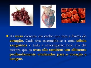 As  uvas  crescem em cacho que tem a forma do  coração . Cada uva assemelha-se a uma  célula sanguínea  e toda a investigação hoje em dia mostra que as  uvas são também um alimento profundamente vitalizador para o coração e sangue. 