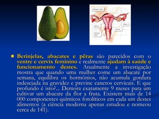 Berinjelas, abacates e pêras  são parecidos com o  ventre e cervix feminino  e realmente  ajudam à saúde e funcionamento destes.  Atualmente a investigação mostra que quando uma mulher come um abacate por semana, equilibra os hormônios, não acumula gordura indesejada na gravidez e previne cancros cervicais. E que profundo é isto?... Demora exatamente 9 meses para um cultivar um abacate da flor a fruta. Existem mais de 14 000 componentes químicos fotolíticos em cada um destes alimentos (a ciência moderna apenas estudou e nomeou cerca de 141). 