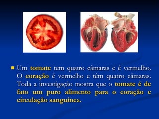 Um  tomate  tem quatro câmaras e é vermelho. O  coração  é vermelho e têm quatro câmaras. Toda a investigação mostra que o  tomate é de fato um puro alimento para o coração e circulação sanguínea.   