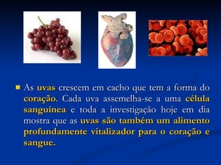 As  uvas  crescem em cacho que tem a forma do  coração . Cada uva assemelha-se a uma  célula sanguínea  e toda a investigação hoje em dia mostra que as  uvas são também um alimento profundamente vitalizador para o coração e sangue. 