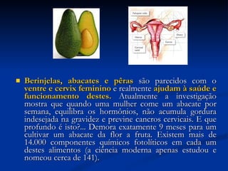 Berinjelas, abacates e pêras  são parecidos com o  ventre e cervix feminino  e realmente  ajudam à saúde e funcionamento destes.  Atualmente a investigação mostra que quando uma mulher come um abacate por semana, equilibra os hormônios, não acumula gordura indesejada na gravidez e previne cancros cervicais. E que profundo é isto?... Demora exatamente 9 meses para um cultivar um abacate da flor a fruta. Existem mais de 14.000 componentes químicos fotolíticos em cada um destes alimentos (a ciência moderna apenas estudou e nomeou cerca de 141). 
