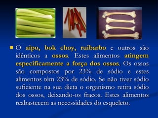 O  aipo, bok choy, ruibarbo  e outros são idênticos a  ossos . Estes alimentos  atingem especificamente a força dos ossos . Os ossos são compostos por 23% de sódio e estes alimentos têm 23% de sódio. Se não tiver sódio suficiente na sua dieta o organismo retira sódio dos ossos, deixando-os fracos. Estes alimentos reabastecem as necessidades do esqueleto.  