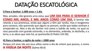 DATAÇÃO ESCATOLÓGICA
I) Para o Senhor: 1.000 anos = 1 dia
Mas, amados, não ignoreis uma coisa, que UM DIA PARA O SENHOR É
COMO MIL ANOS, E MIL ANOS COMO UM DIA. O Senhor não
retarda a sua promessa, ainda que alguns a têm por tardia; mas é longânimo
para conosco, não querendo que alguns se percam, senão que todos venham a
arrepender-se. Mas o dia do Senhor virá como o ladrão de noite; no qual os
céus passarão com grande estrondo, e os elementos, ardendo, se desfarão, e a
terra, e as obras que nela há, se queimarão (II Pedro 3:8-10);
II) Para o Senhor, a vigília da noite = 1000 anos
Porque mil anos são aos teus olhos como o dia de ontem que passou, e como
A VIGÍLIA DA NOITE (Salmo 90:4)
 