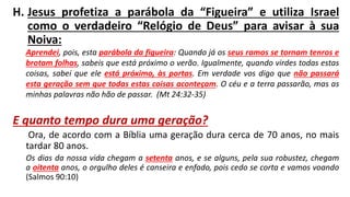 H. Jesus profetiza a parábola da “Figueira” e utiliza Israel
como o verdadeiro “Relógio de Deus” para avisar à sua
Noiva:
Aprendei, pois, esta parábola da figueira: Quando já os seus ramos se tornam tenros e
brotam folhas, sabeis que está próximo o verão. Igualmente, quando virdes todas estas
coisas, sabei que ele está próximo, às portas. Em verdade vos digo que não passará
esta geração sem que todas estas coisas aconteçam. O céu e a terra passarão, mas as
minhas palavras não hão de passar. (Mt 24:32-35)
E quanto tempo dura uma geração?
Ora, de acordo com a Bíblia uma geração dura cerca de 70 anos, no mais
tardar 80 anos.
Os dias da nossa vida chegam a setenta anos, e se alguns, pela sua robustez, chegam
a oitenta anos, o orgulho deles é canseira e enfado, pois cedo se corta e vamos voando
(Salmos 90:10)
 