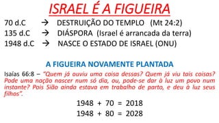 ISRAEL É A FIGUEIRA
70 d.C  DESTRUIÇÃO DO TEMPLO (Mt 24:2)
135 d.C  DIÁSPORA (Israel é arrancada da terra)
1948 d.C  NASCE O ESTADO DE ISRAEL (ONU)
A FIGUEIRA NOVAMENTE PLANTADA
Isaías 66:8 – “Quem já ouviu uma coisa dessas? Quem já viu tais coisas?
Pode uma nação nascer num só dia, ou, pode-se dar à luz um povo num
instante? Pois Sião ainda estava em trabalho de parto, e deu à luz seus
filhos”.
1948 + 70 = 2018
1948 + 80 = 2028
 