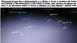 “Procurai O que faz o Sete-estrelo e o Órion e torna a sombra da noite
em manhã, e faz escurecer o dia como a noite, que chama as águas do
mar, e as derrama sobre a terra; o Senhor é o seu Nome” (Amós 5:8)
 