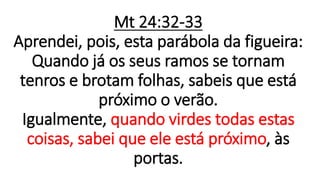 Mt 24:32-33
Aprendei, pois, esta parábola da figueira:
Quando já os seus ramos se tornam
tenros e brotam folhas, sabeis que está
próximo o verão.
Igualmente, quando virdes todas estas
coisas, sabei que ele está próximo, às
portas.
 