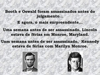 Booth e Oswald foram assassinados antes do julgamento... Uma semana antes de ser assassinado, Lincoln estava de férias em Monroe, Maryland. E agora, o mais surpreendente... Uam semana antes de ser assassinado,  Kennedy estava de férias com Marilyn Monroe. 
