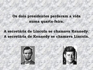 Os dois presidentes perderam a vida numa quarta-feira. A secretária de Lincoln se chamava Kennedy. A secretária de Kennedy se chamava Lincoln. 