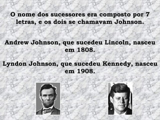O nome dos sucessores era composto por 7 letras, e os dois se chamavam Johnson. Andrew Johnson, que sucedeu Lincoln, nasceu em 1808. Lyndon Johnson, que sucedeu Kennedy, nasceu em 1908. 