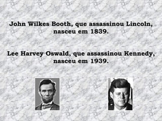 John Wilkes Booth, que assassinou Lincoln, nasceu em 1839. Lee Harvey Oswald, que assassinou Kennedy, nasceu em 1939. 