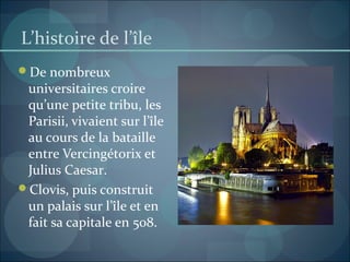 L’histoire de l’île
De nombreux
universitaires croire
qu’une petite tribu, les
Parisii, vivaient sur l’île
au cours de la bataille
entre Vercingétorix et
Julius Caesar.
Clovis, puis construit
un palais sur l’île et en
fait sa capitale en 508.
 