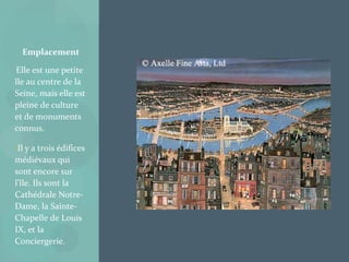 •
Elle est une petite
île au centre de la
Seine, mais elle est
pleine de culture
et de monuments
connus.
•Il y a trois édifices
médiévaux qui
sont encore sur
l’île. Ils sont la
Cathédrale Notre-
Dame, la Sainte-
Chapelle de Louis
IX, et la
Conciergerie.
Emplacement
 