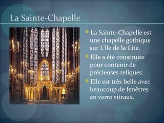 La Sainte-Chapelle
La Sainte-Chapelle est
une chapelle gothique
sur L’île de la Cite.
Elle a été construite
pour contenir de
précieuses reliques.
Elle est très belle avec
beaucoup de fenêtres
en verre vitraux.
 