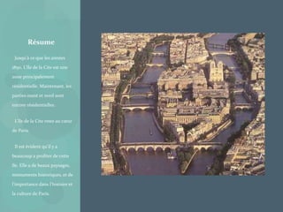 • Jusqu'à ce que les années
1850, L’île de la Cite est une
zone principalement
résidentielle. Maintenant, les
parties ouest et nord sont
encore résidentielles.
• L’île de la Cite reste au cœur
de Paris.
• Il est évident qu’il y a
beaucoup a profiter de cette
île. Elle a de beaux paysages,
monuments historiques, et de
l’importance dans l’histoire et
la culture de Paris.
Résume
 
