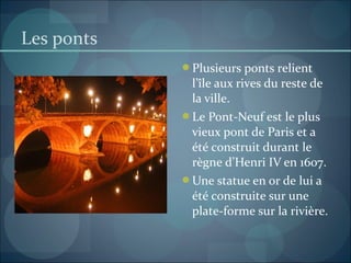 Les ponts
Plusieurs ponts relient
l’île aux rives du reste de
la ville.
Le Pont-Neuf est le plus
vieux pont de Paris et a
été construit durant le
règne d’Henri IV en 1607.
Une statue en or de lui a
été construite sur une
plate-forme sur la rivière.
 