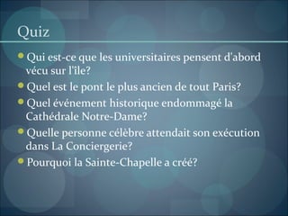 Quiz
Qui est-ce que les universitaires pensent d'abord
vécu sur l'île?
Quel est le pont le plus ancien de tout Paris?
Quel événement historique endommagé la
Cathédrale Notre-Dame?
Quelle personne célèbre attendait son exécution
dans La Conciergerie?
Pourquoi la Sainte-Chapelle a créé?
 