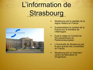 L’information de Strasbourg Strasbourg est la capitale de la région Alsace en FranceIl estsituédans le nordest de la France sur la frontière de l'AllemagneIl est le siège du Conseil de l'Europeainsique du ParlementeuropéenL'Université de Strasbourg est la plus grande des universités en FranceStrasbourg est un important centre de fabrication et d'ingénierie.