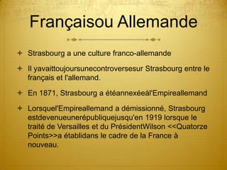 Françaisou AllemandeStrasbourg a une culture franco-allemandeIl yavaittoujoursunecontroversesur Strasbourg entre le français et l'allemand.En 1871, Strasbourg a étéannexéeàl'EmpireallemandLorsquel'Empireallemand a démissionné, Strasbourg estdevenueunerépubliquejusqu'en 1919 lorsque le traité de Versailles et du PrésidentWilson << Quatorze Points>> a établidans le cadre de la France à nouveau.