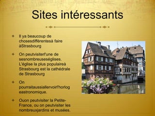 Sites intéressantsIl ya beaucoup de chosesdifférentesà faire àStrasbourgOn peutvisiterl'une de sesnombreuseséglises. L'église la plus populaireà Strasbourg est la cathédrale de StrasbourgOn pourraitaussiallervoirl'horlogeastronomique.Ouon peutvisiter la Petite-France, ou on peutvisiter les nombreuxjardins et musées.