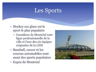  Hockey sur glace est le
sport le plus populaire
 Canadiens de Montréal sont
ligue professionnelle de la
ville et l'une des six équipes
originales de la LNH
 Baseball, soccer et les
courses automobiles sont
aussi des sports populaires
 Expos de Montréal
Les Sports
 