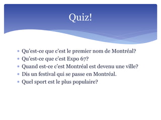  Qu’est-ce que c’est le premier nom de Montréal?
 Qu’est-ce que c’est Expo 67?
 Quand est-ce c’est Montréal est devenu une ville?
 Dis un festival qui se passe en Montréal.
 Quel sport est le plus populaire?
Quiz!
 