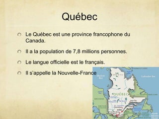 QuébecLe Québec est une province francophone du Canada.Il a la population de 7,8 millions personnes.Le langue officielle est le français.Il s’appelle la Nouvelle-France 