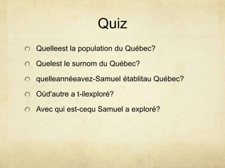 QuizQuelleest la population du Québec?Quelest le surnom du Québec?quelleannéeavez-Samuel établitau Québec?Oùd'autre a t-ilexploré?Avec qui est-cequ Samuel a exploré?
