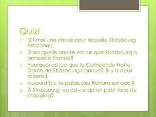 Quiz!
1. Dit-moi une chose pour lequelle Strasbourg
est connu.
2. Dans quelle année est-ce que Strasbourg a
annexé à France?
3. Pourquoi est-ce que la Cathédrale Notre-
Dame de Strasbourg connue? (Il y a deux
raisons!)
4. Aujourd’hui, le palais des Rohans est quoi?
5. À Strasbourg, où est-ce qu’on peut faire du
shopping?
 