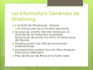 Les Informations Générales de
Strasbourg
 L’endroit de Strasbourg : Alsace
 En France près de la frontière allemande.
 Le pays du centre-ville très historique, la
Grande Île, le Parlement européen,
beaucoup de ponts couverts, et beaucoup
de fleuves.
 Strasbourg est une ville de renommée
internationale
 Les personnes parlent tous les deux langues,
français et allemand
 Près de fleuve de Rhine et la forêt noire.
 
