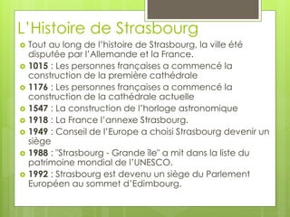 L’Histoire de Strasbourg
 Tout au long de l’histoire de Strasbourg, la ville été
disputée par l’Allemande et la France.
 1015 : Les personnes françaises a commencé la
construction de la première cathédrale
 1176 : Les personnes françaises a commencé la
construction de la cathédrale actuelle
 1547 : La construction de l’horloge astronomique
 1918 : La France l’annexe Strasbourg.
 1949 : Conseil de l’Europe a choisi Strasbourg devenir un
siège
 1988 : "Strasbourg - Grande île" a mit dans la liste du
patrimoine mondial de l’UNESCO.
 1992 : Strasbourg est devenu un siège du Parlement
Européen au sommet d’Edimbourg.
 