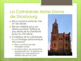 La Cathédrale Notre-Dame
de Strasbourg
 Elle a construit entre les 12e
et 15e siècles
 Elle est célébré pour son
dôme qui était l’édifice le
plus élevé de la chrétienté
jusqu’au 19e siècle.
 À intérieur de la cathédrale,
il y a l’horloge astronomique
très connue
 Elle a construit par des
horlogers suisses
 à midi et demi, les automates
représentant les 12 apôtres se
mettent en mouvement et
défilent devant le Christ
 