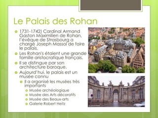 Le Palais des Rohan
 1731-1742) Cardinal Armand
Gaston Maximilien de Rohan,
l’évêque de Strasbourg a
chargé Joseph Massol de faire
le palais.
 Les Rohan's étaient une grande
famille aristocratique français.
 Il se distingue par son
architecture baroque.
 Aujourd’hui, le palais est un
musée connu
 Il a organisé les musées très
importants
 Musée archéologique
 Musée des Arts décoratifs
 Musée des Beaux-arts
 Galerie Robert Heitz
 