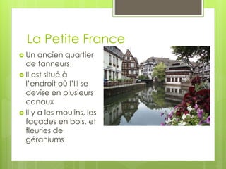 La Petite France
 Un ancien quartier
de tanneurs
 Il est situé à
l’endroit où l’Ill se
devise en plusieurs
canaux
 Il y a les moulins, les
façades en bois, et
fleuries de
géraniums
 