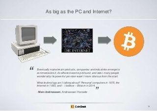 As big as the PC and Internet?

―

Eventually mainstream products, companies and industries emerge to
commercialize it; its effects become profound; and later, many people
wonder why its powerful promise wasn’t more obvious from the start.

What technology am I talking about? Personal computers in 1975, the
Internet in 1993, and – I believe – Bitcoin in 2014.
- Marc Andreessen, Andreessen Horowitz

‖

13

 