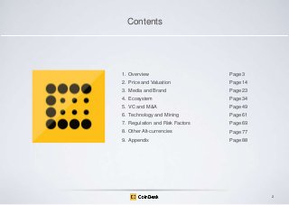 Contents

1. Overview

Page 3 .

2. Price and Valuation

Page 14

3. Media and Brand

Page 23

4. Ecosystem

Page 34

5. VC and M&A

Page 49

6. Technology and Mining

Page 61

7. Regulation and Risk Factors

Page 69

8. Other Alt-currencies

Page 77

9. Appendix

Page 88

2

 