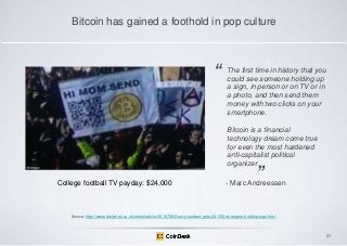Bitcoin has gained a foothold in pop culture

―

The first time in history that you
could see someone holding up
a sign, in person or on TV or in
a photo, and then send them
money with two clicks on your
smartphone.
Bitcoin is a financial
technology dream come true
for even the most hardened
anti-capitalist political
organizer.

College football TV payday: $24,000

‖

- Marc Andreessen

Source: http://www.dailymail.co.uk/news/article-2516708/Savvy-student-gets-24-000-strangers-holding-sign.html

31

 