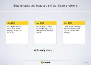 Bitcoin hacks and fraud are still significant problems

Oct 2013

Nov 2013

Nov 2013

$4.1m goes missing
as Chinese bitcoin
trading platform GBL
vanishes

Hackers steal $1.2m of
bitcoins from Inputs.io, a
supposedly secure wallet
service

Czech bitcoin exchange
Bitcash.cz hacked and
up to 4,000 user wallets
emptied

With many more …

43

 