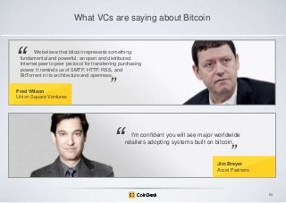 What VCs are saying about Bitcoin

―

We believe that bitcoin represents something
fundamental and powerful, an open and distributed
Internet peer to peer protocol for transferring purchasing
power. It reminds us of SMTP, HTTP, RSS, and
BitTorrent in its architecture and openness.

Fred Wilson
Union Square Ventures

‖

―

I'm confident you will see major worldwide
retailers adopting systems built on bitcoin.

‖

Jim Breyer
Accel Partners

50

 