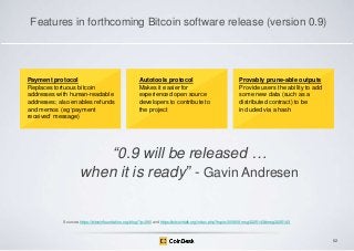 Features in forthcoming Bitcoin software release (version 0.9)

Payment protocol
Replaces tortuous bitcoin
addresses with human-readable
addresses; also enables refunds
and memos (eg „payment
received‟ message)

Autotools protocol
Makes it easier for
experienced open source
developers to contribute to
the project

Provably prune-able outputs
Provide users the ability to add
some new data (such as a
distributed contract) to be
included via a hash

―0.9 will be released …
when it is ready‖ - Gavin Andresen

Sources: https://bitcoinfoundation.org/blog/?p=290 and https://bitcointalk.org/index.php?topic=300809.msg3225143#msg3225143

62

 