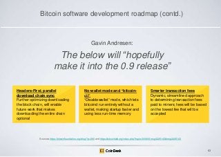 Bitcoin software development roadmap (contd.)

Gavin Andresen:

The below will ―hopefully
make it into the 0.9 release‖
Headers-First, parallel
download chain sync
Further optimizing downloading
the block chain, will enable
future work that makes
downloading the entire chain
optional

No-wallet mode and “bitcoincli”
“Disablewallet” mode, which lets
bitcoind run entirely without a
wallet, making startup faster and
using less run-time memory

Smarter transaction fees
Dynamic, streamlined approach
to determining transaction fees
paid to miners; fees will be based
on the lowest fee that will be
accepted

Sources: https://bitcoinfoundation.org/blog/?p=290 and https://bitcointalk.org/index.php?topic=300809.msg3225143#msg3225143

63

 