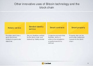 Other innovative uses of Bitcoin technology and the
block chain

Notary service

Provides proof that a
given document
existed at a particular
date/time

Bonded identity
service
Secure identities verified
by the block chain and
backed by „fidelity bonds‟

Smart contracts

Computer protocols that
facilitate, verify, or
enforce the negotiation
or performance of a
contract

Smart property

Property that can be
atomically traded and
loaned via the block
chain

64

 