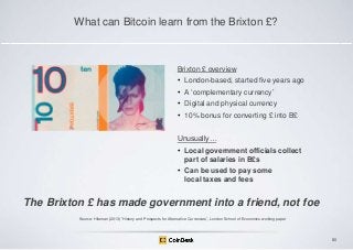 What can Bitcoin learn from the Brixton £?

Brixton £ overview
• London-based, started five years ago
• A „complementary currency‟
• Digital and physical currency

• 10% bonus for converting £ into B£
Unusually…
• Local government officials collect
part of salaries in B£s
• Can be used to pay some
local taxes and fees

The Brixton £ has made government into a friend, not foe
Source: Hileman (2013) „History and Prospects for Alternative Currencies‟, London School of Economics working paper

80

 