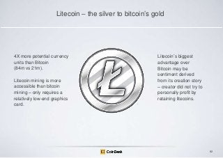 Litecoin – the silver to bitcoin‟s gold

4X more potential currency
units than Bitcoin
(84m vs 21m).
Litecoin mining is more
accessible than bitcoin
mining – only requires a
relatively low-end graphics
card.

Litecoin‟s biggest
advantage over
Bitcoin may be
sentiment derived
from its creation story
– creator did not try to
personally profit by
retaining litecoins.

82

 