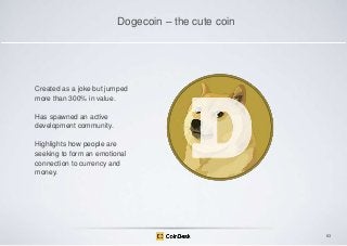 Dogecoin – the cute coin

Created as a joke but jumped
more than 300% in value.
Has spawned an active
development community.
Highlights how people are
seeking to form an emotional
connection to currency and
money.

83

 