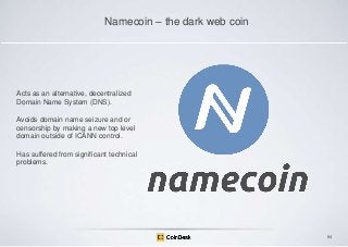 Namecoin – the dark web coin

Acts as an alternative, decentralized
Domain Name System (DNS).
Avoids domain name seizure and or
censorship by making a new top level
domain outside of ICANN control.
Has suffered from significant technical
problems.

84

 
