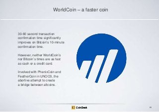 WorldCoin – a faster coin

30-60 second transaction
confirmation time significantly
improves on Bitcoin‟s 10-minute
confirmation time.
However, neither WorldCoin‟s
nor Bitcoin‟s times are as fast
as cash or a credit card.
Involved with PhenixCoin and
FeatherCoin in UNOCS, the
abortive attempt to create
a bridge between altcoins.

85

 